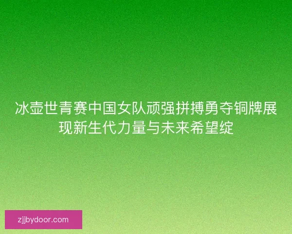 冰壶世青赛中国女队顽强拼搏勇夺铜牌展现新生代力量与未来希望绽
