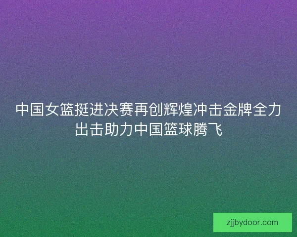 中国女篮挺进决赛再创辉煌冲击金牌全力出击助力中国篮球腾飞