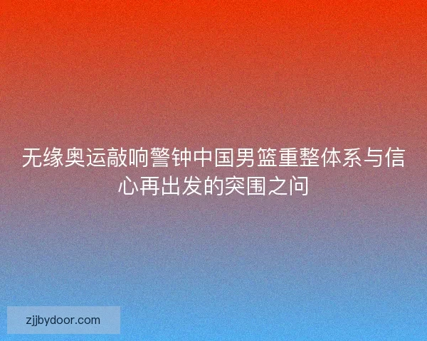 无缘奥运敲响警钟中国男篮重整体系与信心再出发的突围之问